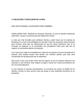 1.4 SELECCIÓN Y CONCLUSIÓN DE LA IDEA



IDEA SELECCIONADA: ACCESORIOS PARA HOMBRES



CONCLUSIÓN FINAL: Mediante los procesos anteriores, se tomó la decisión analizando
cada factor, causas y consecuencias que trajeran las mismas.

La idea que más favorable para satisfacer clientes y poder hacer que la empresa se
localizara en un buen nivel estratégico de mercado, fueron los accesorios exclusivamente
para hombres. Esta idea fue seleccionada ya que los socios observaron que en el
municipio de Zipaquirá no se encontraba una competencia fuerte para este tipo de
negocio, la cual pudiera afectar a la empresa.

Los 4 socios por medio de investigaciones, observan que gracias a la poca competencia el
proyecto seria factible aunque esta tendría una inversión grande; pero esto seria
compensado por las ganancias que se obtendrían.

Otro punto a favor que tendría dicha idea de negocio es que la empresa destinaría sus
productos a solo hombres. Este negocio es legal y cuenta con muchos proveedores por
ser una comercializadora.

Lo que buscara la empresa principalmente, es acomodar los precios al bolsillo de los
clientes y brindar un buen servicio, para que tenga un buen desarrollo económico en su
trayectoria.




                                           12
 