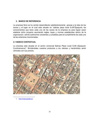 2. MARCO DE REFERENCIA

La empresa fénix se ha venido desarrollando satisfactoriamente gracias a la idea de los
socios y el lugar en el cual esta situado en “salinas plaza local G-09”Zipaquirá, los
conocimientos que tiene cada uno de los socios de la empresa es para lograr sacar
adelante dicho proyecto asumiendo reglas, leyes y normas establecidas dentro de la
organización, siendo autónomos consientes y cumplidos para el cumplimiento de cada una
de las anteriores mencionadas.

2.1 MARCO CONTEXTUAL

La empresa esta situada en el centro comercial Salinas Plaza Local G-09 (Zipaquirá-
Cundinamarca)1. Brindándoles nuestros productos a los clientes y haciéndolos sentir
cómodos con sus precios.




   1.   http://maps.google.es/




                                          13
 