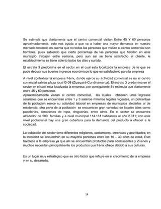 Se estimula que diariamente que el centro comercial visitan Entre 45 Y 60 personas
aproximadamente, esto nos ayuda a que va a haber una mayor demanda en nuestro
mercado teniendo en cuenta que no todas las personas que visitan el centro comercial son
hombres, pues sabiendo que cierto porcentaje de las personas que habitan en este
municipio trabajan entre semana, pero aun así se tiene satisfecho el cliente, le
establecimiento se tiene abierto todos los días y surtido.

El estrato 3 predomina en el sector en el cual esta localizada la empresa de lo que se
pude deducir sus buenos ingresos económicos lo que es satisfactorio para la empresa

A nivel contextual la empresa Fénix, donde ejerce su actividad comercial es en el centro
comercial salinas plaza local G-09 (Zipaquirá-Cundinamarca). El estrato 3 predomina en el
sector en el cual esta localizada la empresa, por consiguiente Se estimula que diariamente
entre 45 y 60 personas
Aproximadamente visitan el centro comercial, las cuales obtienen unos ingresos
salariales que se encuentran entre 1 y 3 salarios mínimos legales vigentes, un porcentaje
de la población ejerce su actividad laboral en empresas de municipios aledaños al de
residencia, otra parte de la población se encuentran gran variedad de locales tales como
papelerías, almacenes de ropa, droguerías, entre otros. En el sector se encuentra
alrededor de 500 familias y a nivel municipal 114.161 habitantes al año 2.011; con este
nivel poblacional hay una gran cobertura para la demanda del producto a ofrecer a la
sociedad.

La población del sector tiene diferentes religiones, costumbres, creencias y actividades; en
la localidad se encuentran en su mayoría personas entre los 16 – 30 años de edad. Esto
favorece a la empresa ya que allí se encuentran productos para adolescentes y jóvenes y
muchos necesitan principalmente los productos que Fénix ofrece debido a sus culturas.


Es un lugar muy estratégico que es otro factor que influye en el crecimiento de la empresa
y en su desarrollo.




                                            14
 