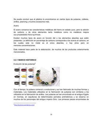 Se puede concluir que el plástico lo encontramos en ciertos tipos de pulseras, collares,
anillos, pearcing y muchos accesorios más.

Acero:

El acero conserva las características metálicas del hierro en estado puro, pero la adición
de carbono y de otros elementos tanto metálicos como no metálicos mejora
sus propiedades físico-químicas.
Existen muchos tipos de acero en función del o los elementos aleantes que estén
presentes. La definición en porcentaje de carbono corresponde a los aceros al carbono, en
los cuales este no metal es el único aleantes, o hay otros pero en
menores concentraciones.

Este material hace parte de la elaboración, de muchos de los productos anteriormente
mencionados.



2.2.1 MARCO HISTORICO

Evolución de las pulseras2




Con el tiempo, la pulsera comenzó a evolucionar y se han fabricado de muchas formas y
materiales. Los materiales utilizados en la fabricación de pulseras son similares a los
utilizados en la fabricación de anillos. Las pulseras se han encontrado en el antiguo Egipto
en momias, en sepulturas de determinados períodos prehistóricos y se observa en
muchos de los personajes del antiguo imperio Sirio. Las primeras piezas encontradas de

2
http://pulceras.wordpress.com/




                                            16
 