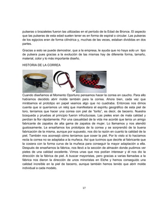 pulseras o brazaletes fueron las utilizadas en el período de la Edad de Bronce. El aspecto
que las pulseras de esta edad suelen tener es en forma de espiral o circular. Las pulseras
de los egipcios eran de forma cilíndrica y, muchas de las veces, estaban divididas en dos
partes.

Gracias a esto se puede demostrar, que a la empresa, le ayuda que no haya solo un tipo
de pulsera pues gracias a la evolución de las mismas hay de diferente forma, tamaño,
material, color y lo más importante diseño.

HISTORIA DE LA CORREA




Cuando diseñamos el Momento Oportuno pensamos hacer la correa en caucho. Para ello
habíamos decidido abrir molde también para la correa. Ahora bien, cada vez que
mirábamos el prototipo en papel veamos algo que no cuadraba. Entonces nos dimos
cuenta que si queríamos un reloj que manifestara el espíritu geográfico de esta piel de
toro, teníamos que hacer una correa con piel de “torito”, es decir, de becerro. Nuestra
búsqueda y pruebas al principio fueron infructuosas. Las pieles eran de mala calidad y
perdían la flor rápidamente. Por una casualidad de la vida me acordé que tenía un amigo
fabricante de zapatos de alta gama de zapatos de mujer. Lo llamamos y nos atendió
gustosamente. Le ensañamos los prototipos de la correa y se sorprendió de la buena
fabricación de la misma, aunque por supuesto, nos dio la razón en cuanto la calidad de la
piel. También nos aconsejó cómo teníamos que coser la piel. Por lo visto si lo hacíamos
recta la correa no se adaptaba a la muñeca. Así que tuvimos que decirle al fabricante que
la cosiera con la forma curva de la muñeca para conseguir la mayor adaptación a ella.
Después de enseñarnos la fábrica, nos llevó a la sección de almacén donde pudimos ver
pieles de una calidad excelente. Vimos unas que nos podían interesar y él nos dio la
dirección de la fábrica de piel. A buscar mayoristas, pero gracias a varias llamadas a la
fábrica nos dieron la dirección de unos minoristas en Elche y hemos conseguido una
calidad increíble en la piel de becerro, aunque también hemos tenido que abrir molde
individual a cada modelo.




                                           17
 