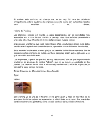 Al analizar este producto, se observa que es un muy útil para los caballeros
principalmente, esto le ayudara a la empresa pues esta cuenta con suficientes modelos
para                satisfacer              a              los                clientes.


Historia del Piercing

Las diferentes culturas del mundo, a veces desconocidas por las sociedades más
avanzadas, son la cuna de esta práctica, el piercing, como rito o señal de pertenencia a
una u otra tribu. Muy diferente del destino del piercing en nuestra cultura:

El piercing es una técnica que nació hace miles de años en culturas de origen indio. Éstos
se colocaban fragmentos de materiales varios y pequeños trozos de huesos de animales.

Ellos llevaban a cabo esta práctica porque su creencia se basaba en que este tipo de
colocaciones los defendería de malos espíritus o tragedias, según qué se colocaran y en
qué zona del cuerpo lo hicieran.

Los esquimales, a pesar de que esto es muy desconocido, son los que originariamente
emplearon los piercings de nombre "labrets", que en su mundo se practicaba en los
jóvenes que pasaban de ser niños a adultos responsables con cualidades y aptitudes ya
para salir a cazar con sus mayores.

Zonas: Origen de las diferentes formas de perforación

Boca:

Labios:




Este piercing ya es uno de lo favoritos de la gente joven y nació en las tribus de la
amazona, donde las mujeres se agujereaban el labio inferior en el centro. Era una de las
condiciones marcadas por la tribu como seña de identidad de la población femenina.




                                            18
 