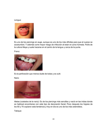 Lengua:




Es uno de los piercings en auge, aunque es uno de los más difíciles para que el cuerpo se
acostumbre. Y además corre mayor riesgo de infección al estar en zona húmeda. Parte de
la cultura Maya y suele hacerse en el centro de la lengua y cerca de la punta.

Freno:




Es la perforación que menos duele de todas y es sutil.

Nariz:




Aletas (costados de la nariz): Es de los piercings más sencillos y nació en las indias donde
es habitual encontrarse con este tipo de decoración facial. Poco después los hippies de
los 60 y 70 copiaron esta tendencia y hoy en día es uno de los más extendidos.

Tabique:



                                            19
 