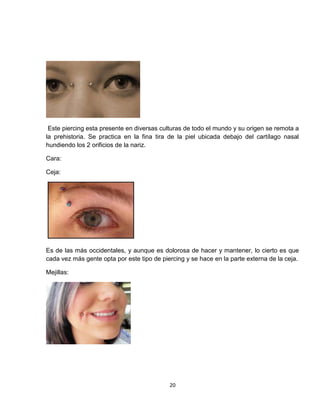Este piercing esta presente en diversas culturas de todo el mundo y su origen se remota a
la prehistoria. Se practica en la fina tira de la piel ubicada debajo del cartílago nasal
hundiendo los 2 orificios de la nariz.

Cara:

Ceja:




Es de las más occidentales, y aunque es dolorosa de hacer y mantener, lo cierto es que
cada vez más gente opta por este tipo de piercing y se hace en la parte externa de la ceja.

Mejillas:




                                            20
 