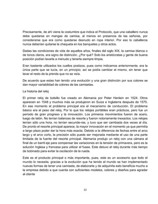 Precisamente, de ahí viene la costumbre que indica el Protocolo, que una caballero nunca
debe quedarse en mangas de camisa, al menos en presencia de las señoras, por
considerarse que era como quedarse desnudo en ropa interior. Por eso lo caballeros
nunca deberían quitarse la chaqueta en los banquetes y otros actos.

Dadas las condiciones de vida de aquellos años, finales del siglo XIX, la camisa blanca o
de tonos claros, era signo de distinción. ¿Por qué? Solo los aristócratas y gente de buena
posición podían lavarla a menudo y tenerla siempre limpia.

Eran bastante utilizados los cuellos postizos, pues como indicamos anteriormente, era la
única parte que se lucía, en un principio; así se podía cambiar el mismo, sin tener que
lavar el resto de la prenda que no se veía.

De acuerdo que estas han tenido una evolución y una gran distinción por sus colores se
dan mayor variabilidad de colores de las camisetas.

La historia del reloj

El primer reloj de bolsillo fue creado en Alemania por Peter Henlein en 1524. Otros
aparecen en 1548 y muchos más se produjeron en Suiza e Inglaterra después de 1575.
En ese momento el problema principal era el mecanismo de conducción. El problema
básico era el peso del reloj. Por lo que los relojes portátiles eran prácticos, pero fue un
período de gran progreso y la innovación. Los primeros movimientos fueron de acero,
luego de latón. No tenían balances de resorte y fueron notoriamente inexactos. Los relojes
tenían sólo una hora, no tenían secunde-ras, y tuvo que ser cambiada dos veces al día.
De pronto el resorte principal aparece, la mayor innovación en el momento ya que permitía
a largo plazo poder dar la hora más exacta. Debido a la diferencia de fechas entre el arco
largo y el arco corto, la precisión sólo puede ser mejorada mediante el uso de una parte
limitada de la fuente del resorte principal. Alemania produjo un reloj con una cámara al
final de un barril eje para compensar las variaciones en la tensión de primavera, pero es la
solución Inglesa y francesa para utilizar el fusee. Este detuvo el reloj durante más tiempo
de bobinado para evitar la oscilación de la rueda.

Este es el producto principal o más importante, pues, este es un accesorio que todo el
mundo lo necesita, gracias a la evolución que ha tenido el mundo se han implementado
nuevas formas de tener una camiseta, de elaborarla y de adquirirla esto beneficia mucho a
la empresa debido a que cuenta con suficientes modelos, colores y diseños para agradar
al cliente




                                            22
 