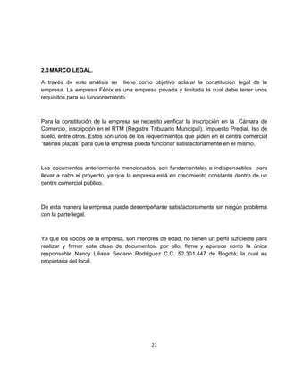 2.3 MARCO LEGAL.

A través de este análisis se tiene como objetivo aclarar la constitución legal de la
empresa. La empresa Fénix es una empresa privada y limitada la cual debe tener unos
requisitos para su funcionamiento.



Para la constitución de la empresa se necesito verificar la inscripción en la Cámara de
Comercio, inscripción en el RTM (Registro Tributario Municipal), Impuesto Predial. Iso de
suelo, entre otros. Estos son unos de los requerimientos que piden en el centro comercial
“salinas plazas” para que la empresa pueda funcionar satisfactoriamente en el mismo.



Los documentos anteriormente mencionados, son fundamentales e indispensables para
llevar a cabo el proyecto, ya que la empresa está en crecimiento constante dentro de un
centro comercial público.



De esta manera la empresa puede desempeñarse satisfactoriamente sin ningún problema
con la parte legal.



Ya que los socios de la empresa, son menores de edad, no tienen un perfil suficiente para
realizar y firmar esta clase de documentos, por ello, firma y aparece como la única
responsable Nancy Liliana Sedano Rodríguez C.C. 52.301.447 de Bogotá; la cual es
propietaria del local.




                                           23
 