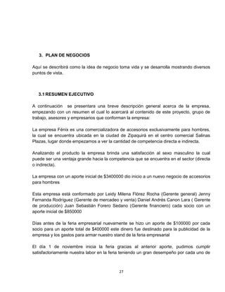 3. PLAN DE NEGOCIOS

Aquí se describirá como la idea de negocio toma vida y se desarrolla mostrando diversos
puntos de vista.



   3.1 RESUMEN EJECUTIVO

A continuación se presentara una breve descripción general acerca de la empresa,
empezando con un resumen el cual lo acercará al contenido de este proyecto, grupo de
trabajo, asesores y empresarios que conforman la empresa:

La empresa Fénix es una comercializadora de accesorios exclusivamente para hombres,
la cual se encuentra ubicada en la ciudad de Zipaquirá en el centro comercial Salinas
Plazas, lugar donde empezamos a ver la cantidad de competencia directa e indirecta.

Analizando el producto la empresa brinda una satisfacción al sexo masculino la cual
puede ser una ventaja grande hacia la competencia que se encuentra en el sector (directa
o indirecta).

La empresa con un aporte inicial de $3400000 dio inicio a un nuevo negocio de accesorios
para hombres

Esta empresa está conformado por Leidy Milena Flórez Rocha (Gerente general) Jenny
Fernanda Rodríguez (Gerente de mercadeo y venta) Daniel Andrés Canon Lara ( Gerente
de producción) Juan Sebastián Forero Sedano (Gerente financiero) cada socio con un
aporte inicial de $850000

Días antes de la feria empresarial nuevamente se hizo un aporte de $100000 por cada
socio para un aporte total de $400000 este dinero fue destinado para la publicidad de la
empresa y los gastos para armar nuestro stand de la feria empresarial

El día 1 de noviembre inicia la feria gracias al anterior aporte, pudimos cumplir
satisfactoriamente nuestra labor en la feria teniendo un gran desempeño por cada uno de



                                           27
 