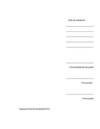 Nota de aceptación

                                   _________________________

                                   _________________________

                                   _________________________

                                   _________________________

                                   _________________________




                                   _________________________

                                      Firma presidente del jurado




                                   _________________________

                                                   Firma jurado




                                   _________________________

                                                    Firma jurado




Zipaquirá 6 de Noviembredel 2012
 