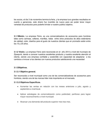 los socios, el día 3 de noviembre termina la feria, y la empresa tuvo grandes resultados en
cuanto a ganancias, este dinero fue invertido de nuevo para así poder tener mayor
variedad de productos para poderle brindar a nuestro publico objetivo.




3.1.1Misión. La empresa Fénix, es una comercializadora de accesorios para hombres
tales como camisas, collares, manillas, riatas entre otros productos de altos estándares
de calidad, color, diseños para el gusto de nuestros clientes que en promedio están entre
los 15 y 25 años.



3.1.2 Visión. La empresa Fénix será reconocida en el año 2013 a nivel del municipio de
Zipaquirá, dando a conocer nuestros excelentes producto y nuestra excelente atención al
cliente, siendo una empresa confiable y sostenible con capacidad de adaptarse a los
cambios e innovar a los clientes con nuevos productos satisfaciendo una necesidad



3.1.3Objetivos.

3.1.3.1 Objetivo general.

Ser reconocida a nivel municipal como una de las comercializadoras de accesorios para
hombres, siendo una de las marcas líder más importante en el mercado.

3.1.3.2 Objetivos Específicos.

       Aumentar las ventas en relación con los meses anteriores a julio, agosto y
       septiembre a nivel local.

       Aplicar estrategias de comercialización como publicidad, perifoneo para lograr
       mayor reconocimiento a nivel municipal.

       Alcanzar una demanda del producto superior mes tras mes.




                                            28
 