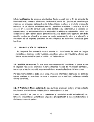 3.1.4 Justificación. La empresa distribuidora Fénix se creó con el fin de solventar la
necesidad de su comercio en el barrio centro del municipio de Zipaquira; se demostró por
medio de las encuestas aplicas el gusto de la población local por el producto ofrecido, la
demanda de los mismos se encuentra en un crecimiento sustancial por medio a su fácil
absceso en el producto, por sus bajos costos, calidad en su elaboración, y la sociedad se
encuentra con los recursos económicos necesarios para lograr su adquisición, cuenta con
características como ser un detalle para obsequiar, para decoración y oportuno para toda
ocasión; motivo por el cual la sociedad de cuatro personas dio inicio a la ejecución y
desarrollo de un proyecto convertido en una empresa de accesorios exclusivos para
hombres.


3.2   PLANIFICACIÓN ESTRATÉGICA

    La empresa ACCESORIOS FENIX analiza la oportunidad de tener un mayor
  mercado por medio de vender nuestros producto de ya que es innovador y además que
  son de excelente calidad para la satisfacción de los clientes



3.2.1 Análisis del entorno. En este punto se muestra una información en el que se apoya
la empresa vista desde diferentes factores utilizando fuentes de información confiables,
con la que se ayude a adquirir mayor conocimiento respecto al entorno de la empresa.

Por esta misma razón se debe tener una permanente información acerca de los cambios
que se producen en su entorno para que la empresa vaya a nivel tanto en la competencia
directa e indirecta.



3.2.1.1 Análisis de Macro-entorno. En este punto se analizaran factores en los cuales la
empresa no puede influir de manera directa en relación con el país.

La empresa fénix se basa en los componentes y características del territorio nacional,
teniendo en cuenta que Colombia es un país de gran población lo cual puede beneficiar a
ciertas empresas de textiles.




                                           29
 