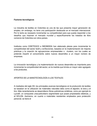 Factores tecnológicos



La industria de textiles en Colombia es una de las que presenta mayor generación de
empleo; sin embargo, no tiene una participación destacada en el mercado internacional.
Por lo tanto es necesario incrementar su competitividad para que pueda responder a los
desafíos que imponen el mercado mundial y específicamente los tratados de libre
comercio de Colombia con otros países.



Institutos como CIDETEXCO e INEXMODA han elaborado planes para incrementar la
competitividad del sector textil y confecciones, basados en la implementación de mejores
prácticas y la creación de agrupaciones empresariales o clusters, con los cuales se
pretende impartir el conocimiento sobre nuevos desarrollos a un mayor número de
empresas.



La innovación tecnológica y la implementación de nuevos desarrollos es importante para
incrementar la competitividad del sector, en la medida que brinda un mayor valor agregado
a los productos.



APORTES DE LA NANOTECNOLOGÍA A LOS TEXTILES



A mediados del siglo XX, los principales avances tecnológicos en la producción de textiles
se basaban en la utilización de materiales naturales tales como el algodón, la lana y el
lino. Más recientemente se desarrollaron fibras poliméricas sintéticas, como por ejemplo la
Lycra®, un compuesto urea-poliuretano segmentado que posee propiedades elásticas, y
el NYLON. Asimismo, en cuanto a materiales resistentes empleados para protección
personal, se tiene el




                                            33
 