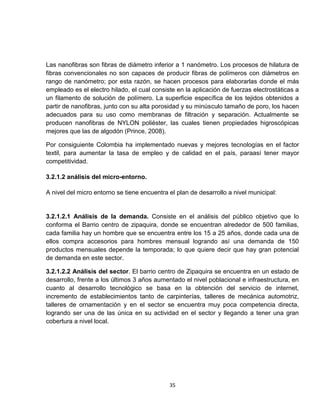 Las nanofibras son fibras de diámetro inferior a 1 nanómetro. Los procesos de hilatura de
fibras convencionales no son capaces de producir fibras de polímeros con diámetros en
rango de nanómetro; por esta razón, se hacen procesos para elaborarlas donde el más
empleado es el electro hilado, el cual consiste en la aplicación de fuerzas electrostáticas a
un filamento de solución de polímero. La superficie específica de los tejidos obtenidos a
partir de nanofibras, junto con su alta porosidad y su minúsculo tamaño de poro, los hacen
adecuados para su uso como membranas de filtración y separación. Actualmente se
producen nanofibras de NYLON poliéster, las cuales tienen propiedades higroscópicas
mejores que las de algodón (Prince, 2008).

Por consiguiente Colombia ha implementado nuevas y mejores tecnologías en el factor
textil, para aumentar la tasa de empleo y de calidad en el país, paraasí tener mayor
competitividad.

3.2.1.2 análisis del micro-entorno.

A nivel del micro entorno se tiene encuentra el plan de desarrollo a nivel municipal:


3.2.1.2.1 Análisis de la demanda. Consiste en el análisis del público objetivo que lo
conforma el Barrio centro de zipaquira, donde se encuentran alrededor de 500 familias,
cada familia hay un hombre que se encuentra entre los 15 a 25 años, donde cada una de
ellos compra accesorios para hombres mensual logrando así una demanda de 150
productos mensuales depende la temporada; lo que quiere decir que hay gran potencial
de demanda en este sector.

3.2.1.2.2 Análisis del sector. El barrio centro de Zipaquira se encuentra en un estado de
desarrollo, frente a los últimos 3 años aumentado el nivel poblacional e infraestructura, en
cuanto al desarrollo tecnológico se basa en la obtención del servicio de internet,
incremento de establecimientos tanto de carpinterías, talleres de mecánica automotriz,
talleres de ornamentación y en el sector se encuentra muy poca competencia directa,
logrando ser una de las única en su actividad en el sector y llegando a tener una gran
cobertura a nivel local.




                                             35
 