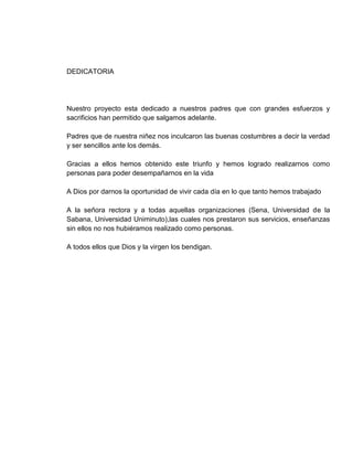 DEDICATORIA




Nuestro proyecto esta dedicado a nuestros padres que con grandes esfuerzos y
sacrificios han permitido que salgamos adelante.

Padres que de nuestra niñez nos inculcaron las buenas costumbres a decir la verdad
y ser sencillos ante los demás.

Gracias a ellos hemos obtenido este triunfo y hemos logrado realizarnos como
personas para poder desempañarnos en la vida

A Dios por darnos la oportunidad de vivir cada día en lo que tanto hemos trabajado

A la señora rectora y a todas aquellas organizaciones (Sena, Universidad de la
Sabana, Universidad Uniminuto),las cuales nos prestaron sus servicios, enseñanzas
sin ellos no nos hubiéramos realizado como personas.

A todos ellos que Dios y la virgen los bendigan.
 