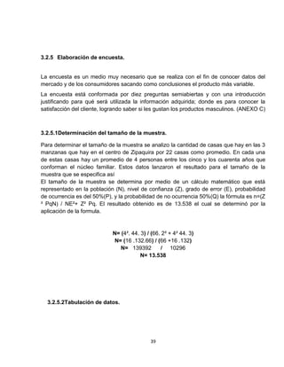 3.2.5 Elaboración de encuesta.


La encuesta es un medio muy necesario que se realiza con el fin de conocer datos del
mercado y de los consumidores sacando como conclusiones el producto más variable.
La encuesta está conformada por diez preguntas semiabiertas y con una introducción
justificando para qué será utilizada la información adquirida; donde es para conocer la
satisfacción del cliente, logrando saber si les gustan los productos masculinos. (ANEXO C)



3.2.5.1Determinación del tamaño de la muestra.

Para determinar el tamaño de la muestra se analizo la cantidad de casas que hay en las 3
manzanas que hay en el centro de Zipaquira por 22 casas como promedio. En cada una
de estas casas hay un promedio de 4 personas entre los cinco y los cuarenta años que
conforman el núcleo familiar. Estos datos lanzaron el resultado para el tamaño de la
muestra que se especifica así
El tamaño de la muestra se determina por medio de un cálculo matemático que está
representado en la población (N), nivel de confianza (Z), grado de error (E), probabilidad
de ocurrencia es del 50%(P), y la probabilidad de no ocurrencia 50%(Q) la fórmula es n=(Z
² PqN) / NE²+ Z² Pq. El resultado obtenido es de 13.538 el cual se determinó por la
aplicación de la formula.


                            N= (4². 44. 3) / (66. 2² + 4² 44. 3)
                            N= (16 .132.66) / (66 +16 .132)
                               N= 139392         / 10296
                                        N= 13.538




  3.2.5.2Tabulación de datos.




                                            39
 
