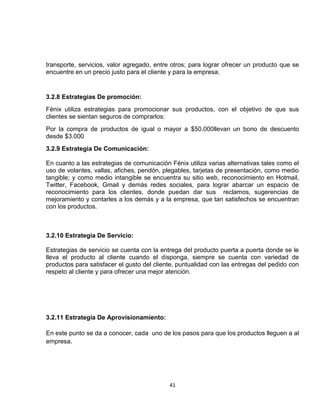 transporte, servicios, valor agregado, entre otros; para lograr ofrecer un producto que se
encuentre en un precio justo para el cliente y para la empresa.


3.2.8 Estrategias De promoción:
Fénix utiliza estrategias para promocionar sus productos, con el objetivo de que sus
clientes se sientan seguros de comprarlos:
Por la compra de productos de igual o mayor a $50.000llevan un bono de descuento
desde $3.000
3.2.9 Estrategia De Comunicación:

En cuanto a las estrategias de comunicación Fénix utiliza varias alternativas tales como el
uso de volantes, vallas, afiches, pendón, plegables, tarjetas de presentación, como medio
tangible; y como medio intangible se encuentra su sitio web, reconocimiento en Hotmail,
Twitter, Facebook, Gmail y demás redes sociales, para lograr abarcar un espacio de
reconocimiento para los clientes, donde puedan dar sus reclamos, sugerencias de
mejoramiento y contarles a los demás y a la empresa, que tan satisfechos se encuentran
con los productos.



3.2.10 Estrategia De Servicio:

Estrategias de servicio se cuenta con la entrega del producto puerta a puerta donde se le
lleva el producto al cliente cuando el disponga, siempre se cuenta con variedad de
productos para satisfacer el gusto del cliente, puntualidad con las entregas del pedido con
respeto al cliente y para ofrecer una mejor atención.




3.2.11 Estrategia De Aprovisionamiento:

En este punto se da a conocer, cada uno de los pasos para que los productos lleguen a al
empresa.




                                            41
 