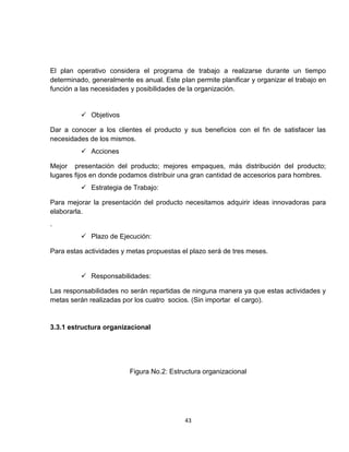 El plan operativo considera el programa de trabajo a realizarse durante un tiempo
determinado, generalmente es anual. Este plan permite planificar y organizar el trabajo en
función a las necesidades y posibilidades de la organización.


           Objetivos

Dar a conocer a los clientes el producto y sus beneficios con el fin de satisfacer las
necesidades de los mismos.
           Acciones

Mejor presentación del producto; mejores empaques, más distribución del producto;
lugares fijos en donde podamos distribuir una gran cantidad de accesorios para hombres.
           Estrategia de Trabajo:

Para mejorar la presentación del producto necesitamos adquirir ideas innovadoras para
elaborarla.
.
           Plazo de Ejecución:

Para estas actividades y metas propuestas el plazo será de tres meses.


           Responsabilidades:

Las responsabilidades no serán repartidas de ninguna manera ya que estas actividades y
metas serán realizadas por los cuatro socios. (Sin importar el cargo).


3.3.1 estructura organizacional




                         Figura No.2: Estructura organizacional




                                           43
 