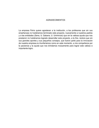 AGRADECIMIENTOS




La empresa Fénix quiere agradecer a la institución, a los profesores que sin sus
enseñanzas no hubiéramos terminado este proyecto, nuevamente a nuestros padres
y a las entidades (Sena, U. Sabana, U. Uniminuto) que sin la valiosa ayuda que nos
prestaron no hubiéramos logrado desarrollar este proyecto, a la Sra. rectora que sin
sus grandes aportes y sus pequeños consejos, que fueron parte para la innovación
de nuestra empresa,no triunfaríamos como en este momento, a mis compañeros por
la paciencia y la ayuda que nos brindamos mutuamente para lograr este valioso e
importante logro.
 