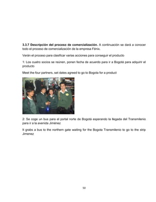 3.3.7 Descripción del proceso de comercialización. A continuación se dará a conocer
todo el proceso de comercialización de la empresa Fénix.

Verán el proceso para clasificar varias acciones para conseguir el producto

1: Los cuatro socios se reúnen, ponen fecha de acuerdo para ir a Bogotá para adquirir el
producto

Meet the four partners, set dates agreed to go to Bogota for a product




2: Se coge un bus para el portal norte de Bogotá esperando la llegada del Transmilenio
para ir a la avenida Jiménez

It grabs a bus to the northern gate waiting for the Bogota Transmilenio to go to the strip
Jimenez




                                            50
 
