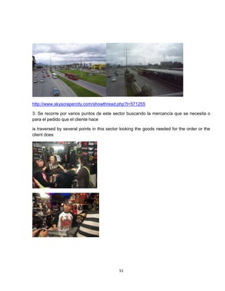 http://www.skyscrapercity.com/showthread.php?t=571255

3: Se recorre por varios puntos de este sector buscando la mercancía que se necesita o
para el pedido que el cliente hace

is traversed by several points in this sector looking the goods needed for the order or the
client does




                                            51
 