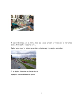 4: devolviéndonos por la misma ruta los socios ayudan a transportar la mercancía
colaborándonos los unos a los otros.

By the same route by returning members help transport the goods each other.




5: se llega a zipaquira con la mercancía

zipaquira is reached with the goods




                                           52
 