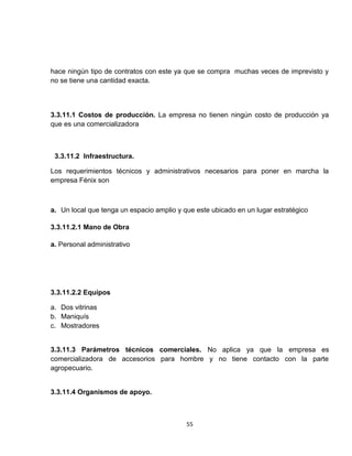 hace ningún tipo de contratos con este ya que se compra muchas veces de imprevisto y
no se tiene una cantidad exacta.



3.3.11.1 Costos de producción. La empresa no tienen ningún costo de producción ya
que es una comercializadora



 3.3.11.2 Infraestructura.

Los requerimientos técnicos y administrativos necesarios para poner en marcha la
empresa Fénix son



a. Un local que tenga un espacio amplio y que este ubicado en un lugar estratégico

3.3.11.2.1 Mano de Obra

a. Personal administrativo




3.3.11.2.2 Equipos

a. Dos vitrinas
b. Maniquís
c. Mostradores


3.3.11.3 Parámetros técnicos comerciales. No aplica ya que la empresa es
comercializadora de accesorios para hombre y no tiene contacto con la parte
agropecuario.


3.3.11.4 Organismos de apoyo.



                                           55
 