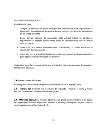 Los organismos de apoyo son:

Entidades Oficiales

   -   Colegio: La institución educativa municipal de Cundinamarca nos ha ayudado en la
       elaboración de cada uno de los puntos de este proyecto con docentes capacitados
       en los temas aplicados

   -   Sena: Servicio nacional de aprendizaje Esta entidad estuvo en constantes
       seguimientos a empresa dando clases sobre los requerimientos que se debían
       tener en cuenta

   -   Universidad de la sabana: Con orientación, correcciones y con clases ayudaron a la
       elaboración de este proyecto.

   -   Uniminuto: con la articulación brindo nuevas teorías y conocimientos con lo cual se
       pudo aportar nuevas estrategias a la empresa



Todos ellos fomentan el emprendimiento y orientan los diferentes procesos de creación y
formación de empresas




3.4 Plan de comercialización

En este punto se desarrollara el plan de comercialización de la empresa fénix

3.4.1 análisis del mercado. Es el estudio del mercado,        mirando el micro y macro
entorno, para también es necesaria la investigación.



3.4.1.1Mercado objetivo: El mercado objetivo es un grupo de consumidores a los cuales
se dirige específicamente el producto, también la estrategia del objetivo es para quien va
nuestros accesorios y los estratos 2 y 3.




                                            56
 