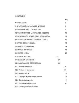 CONTENIDO

                                                    Pág.

INTRODUCCIÓN                                        7

1. GENERACIÓN DE IDEAS DE NEGOCIO                   8

1.1 LLUVIA DE IDEAS DE NEGOCIO                      9

1.2 VALORACION DE LAS IDEAS DE NEGOCIO              10

1.3 DESCRIPCION DE LAS IDEAS DE NEGOCIO             11

1.4 SELECCIÓN Y CONCLUSION DE LA IDEA               12

2. MARCO DE REFERENCIA                              13

2.2 MARCO CONTEXTUAL                                14

2.3 MARCO HISTÓRICO                                 16

2.4 MARCO LEGAL                                     23

3. PLAN DE NEGOCIO                        27

3.1 RESUMEN EJECUTIVO                      27

3.2 PLANIFICACION ESTRATEGICA                  29

3.2.1 Análisis del entorno                          29

3.2.2 Análisis de la empresa                        37

3.2.3 Análisis DOFA                                  39

3.2.4 Concepto de productos o servicio               39

3.2.6 Estrategia de precio                           41

3.2.7 Estrategia de promoción                        41

3.2.8 Estrategia de comunicación
 