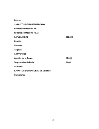 Internet

5. GASTOS DE MANTENIMIENTO

Reparación Máquina No. 1

Reparación Máquina No. 2

6. PUBLICIDAD                          200.000

Pendón

Volantes

Tarjetas

7. DIVERSOS

Alquiler de la Carpa                   18.000

Seguridad de la Feria                  5.000

Acarreos

8. GASTOS DE PERSONAL DE VENTAS

Comisiones




                                  69
 