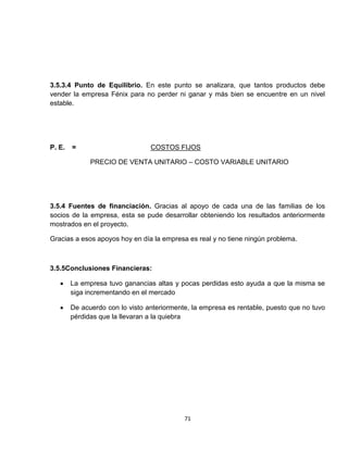 3.5.3.4 Punto de Equilibrio. En este punto se analizara, que tantos productos debe
vender la empresa Fénix para no perder ni ganar y más bien se encuentre en un nivel
estable.




P. E.   =                        COSTOS FIJOS

              PRECIO DE VENTA UNITARIO – COSTO VARIABLE UNITARIO




3.5.4 Fuentes de financiación. Gracias al apoyo de cada una de las familias de los
socios de la empresa, esta se pude desarrollar obteniendo los resultados anteriormente
mostrados en el proyecto.

Gracias a esos apoyos hoy en día la empresa es real y no tiene ningún problema.



3.5.5Conclusiones Financieras:

        La empresa tuvo ganancias altas y pocas perdidas esto ayuda a que la misma se
        siga incrementando en el mercado

        De acuerdo con lo visto anteriormente, la empresa es rentable, puesto que no tuvo
        pérdidas que la llevaran a la quiebra




                                            71
 