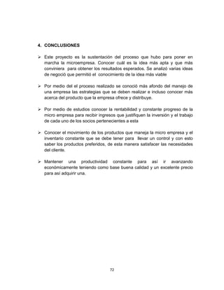 4. CONCLUSIONES

 Este proyecto es la sustentación del proceso que hubo para poner en
  marcha la microempresa. Conocer cuál es la idea más apta y que más
  conviniera para obtener los resultados esperados. Se analizó varias ideas
  de negoció que permitió el conocimiento de la idea más viable

 Por medio del el proceso realizado se conoció más afondo del manejo de
  una empresa las estrategias que se deben realizar e incluso conocer más
  acerca del producto que la empresa ofrece y distribuye.

 Por medio de estudios conocer la rentabilidad y constante progreso de la
  micro empresa para recibir ingresos que justifiquen la inversión y el trabajo
  de cada uno de los socios pertenecientes a esta

 Conocer el movimiento de los productos que maneja la micro empresa y el
  inventario constante que se debe tener para llevar un control y con esto
  saber los productos preferidos, de esta manera satisfacer las necesidades
  del cliente.

 Mantener una productividad constante para así ir avanzando
  económicamente teniendo como base buena calidad y un excelente precio
  para así adquirir una.




                                    72
 