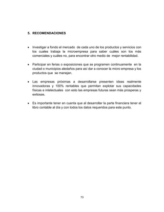 5. RECOMENDACIONES



  Investigar a fondo el mercado de cada uno de los productos y servicios con
  los cuales trabaja la microempresa para saber cuáles son los más
  comerciales y cuáles no, para encontrar otro medio de mejor rentabilidad.

  Participar en ferias o exposiciones que se programen continuamente en la
  ciudad o municipios aledaños para así dar a conocer la micro empresa y los
  productos que se manejan.

  Las empresas próximas a desarrollarse presenten ideas realmente
  innovadoras y 100% rentables que permitan explotar sus capacidades
  físicas e intelectuales con esto las empresas futuras sean más prosperas y
  exitosas.

  Es importante tener en cuenta que al desarrollar la parte financiera tener el
  libro contable al día y con todos los datos requeridos para este punto.




                                    73
 