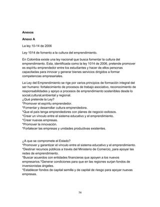 Anexos

Anexo A

La ley 10-14 de 2006

Ley 1014 de fomento a la cultura del emprendimiento.

En Colombia existe una ley nacional que busca fomentar la cultura del
emprendimiento. Esta, identificada como la ley 1014 de 2006, pretende promover
es espíritu emprendedor entre los estudiantes y hacer de ellos personas
capacitadas para innovar y generar bienes servicios dirigidos a formar
competencias empresariales.

La Ley del Emprendimiento se rige por varios principios de formación integral del
ser humano: fortalecimiento de procesos de trabajo asociativo, reconocimiento de
responsabilidades y apoyo a procesos de emprendimiento sostenibles desde lo
social,cultural,ambiental y regional.
¿Qué pretende la Ley?
*Promover el espíritu emprendedor.
*Fomentar y desarrollar cultura emprendedora.
*Que el país tenga emprendedores con planes de negocio exitosos.
*Crear un vínculo entre el sistema educativo y el emprendimiento.
*Crear nuevas empresas.
*Promover la innovación.
*Fortalecer las empresas y unidades productivas existentes.


¿A que se compromete el Estado?
*Promover y garantizar el vínculo entre el sistema educativo y el emprendimiento.
*Destinar recursos públicos a través del Ministerio de Comercio para apoyar las
redes de emprendimiento.
*Buscar acuerdos con entidades financieras que apoyen a los nuevos
empresarios.*Generar condiciones para que en las regiones surjan fondos de
inversionistas ángeles.
*Establecer fondos de capital semilla y de capital de riesgo para apoyar nuevas
empresas.




                                        74
 