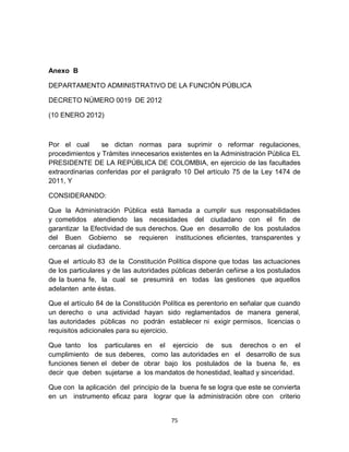 Anexo B

DEPARTAMENTO ADMINISTRATIVO DE LA FUNCIÓN PÚBLICA

DECRETO NÚMERO 0019 DE 2012

(10 ENERO 2012)



Por el cual      se dictan normas para suprimir o reformar regulaciones,
procedimientos y Trámites innecesarios existentes en la Administración Pública EL
PRESIDENTE DE LA REPÚBLICA DE COLOMBIA, en ejercicio de las facultades
extraordinarias conferidas por el parágrafo 10 Del artículo 75 de la Ley 1474 de
2011, Y

CONSIDERANDO:

Que la Administración Pública está llamada a cumplir sus responsabilidades
y cometidos atendiendo las necesidades del ciudadano con el fin de
garantizar la Efectividad de sus derechos. Que en desarrollo de los postulados
del Buen Gobierno se requieren instituciones eficientes, transparentes y
cercanas al ciudadano.

Que el artículo 83 de la Constitución Política dispone que todas las actuaciones
de los particulares y de las autoridades públicas deberán ceñirse a los postulados
de la buena fe, la cual se presumirá en todas las gestiones que aquellos
adelanten ante éstas.

Que el artículo 84 de la Constitución Política es perentorio en señalar que cuando
un derecho o una actividad hayan sido reglamentados de manera general,
las autoridades públicas no podrán establecer ni exigir permisos, licencias o
requisitos adicionales para su ejercicio.

Que tanto los particulares en el ejercicio de sus derechos o en el
cumplimiento de sus deberes, como las autoridades en el desarrollo de sus
funciones tienen el deber de obrar bajo los postulados de la buena fe, es
decir que deben sujetarse a los mandatos de honestidad, lealtad y sinceridad.

Que con la aplicación del principio de la buena fe se logra que este se convierta
en un instrumento eficaz para lograr que la administración obre con criterio


                                       75
 