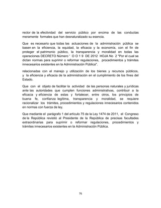 rector de la efectividad del servicio público por encima de las conductas
meramente formales que han desnaturalizado su esencia.

Que es necesario que todas las actuaciones de la administración pública se
basen en la eficiencia, la equidad, la eficacia y la economía, con el fin de
proteger el patrimonio público, la transparencia y moralidad en todas las
operaciones DECRETO Número ' O O 1 9 DE 2012 HOJA No 2 "Por el cual se
dictan normas para suprimir o reformar regulaciones, procedimientos y trámites
innecesarios existentes en la Administración Pública".

relacionadas con el manejo y utilización de los bienes y recursos públicos,
y la eficiencia y eficacia de la administración en el cumplimiento de los fines del
Estado.

Que con el objeto de facilitar la actividad de las personas naturales y jurídicas
ante las autoridades que cumplen funciones administrativas, contribuir a la
eficacia y eficiencia de estas y fortalecer, entre otros, los principios de
buena fe, confianza legítima, transparencia y moralidad, se requiere
racionalizar los trámites, procedimientos y regulaciones innecesarios contenidos
en normas con fuerza de ley.

Que mediante el parágrafo 1 del artículo 75 de la Ley 1474 de 2011, el Congreso
de la República revistió al Presidente de la República de precisas facultades
extraordinarias para suprimir o reformar regulaciones, procedimientos y
trámites innecesarios existentes en la Administración Pública.




                                        76
 
