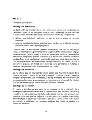 ANEXO C

Promoción y distribución

Estrategia de distribución
La distribución es considerada por los empresarios como una oportunidad de
crecimiento futuro de las empresas, en un contexto económico caracterizado por
la existencia de mercados saturados y elevadísimos niveles de competencia:
   Utilizan una distribución indirecta, ya que se leva a acabo por terceras
   personas.
   Algunos manejan distribución selectiva, pues venden sus productos en varios
   puntos de ventas de su región geográfica.

Creemos que los empresarios pueden implementar oto tipo de estrategias
utilizando intermediarios, por mencionar se sugieren utilizar estrategias de empuje,
con ésta pueden los empresarios orientar sus esfuerzos a través de los canales de
distribución, comprando grandes cantidades que les den una ubicación preferente
en el punto de venta y así puedan recomendar sus marca hacia los consumidores,
Otra estrategia pudiera ser la estrategia de aspiración (pull), su objetivo es que el
consumidor exija sus productos en el punto de venta para forzar al minorista a
tener una existencia de dicho producto marca.(propuesta.
Estrategia de publicidad
Es importante que los empresarios utilicen estrategias de publicidad para dar a
conocer su producto o servicios, ya sea un concepto, una idea, una proposición de
compra o simplemente una recordación, a través de medios de comunicación en
un periodo determinado y que persigue un fin meramente comercial. Su objetivo
principal es vender algo ya sea un producto, servicio o una idea.
Estrategia de promoción
En cuanto a la utilización por parte de los empresarios de la utilización de la
estrategia de promoción siendo ésta la comunicación para informar, persuadir y
recordar a los compradores potenciales del producto que se esta ofertando con
objeto de influir en su opinión u obtener una respuesta. Las organizaciones utilizan
diferentes tipos de estrategia de promoción para tener un uso óptimo en las cuáles
se incluyen: la publicidad, las relaciones públicas, las ventas personales y la
promoción de ventas.



                                         77
 