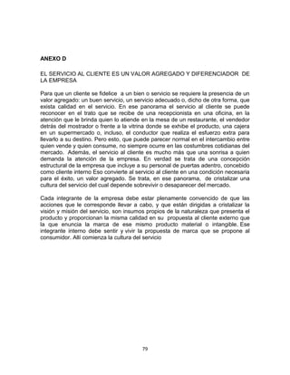 ANEXO D

EL SERVICIO AL CLIENTE ES UN VALOR AGREGADO Y DIFERENCIADOR DE
LA EMPRESA

Para que un cliente se fidelice a un bien o servicio se requiere la presencia de un
valor agregado: un buen servicio, un servicio adecuado o, dicho de otra forma, que
exista calidad en el servicio. En ese panorama el servicio al cliente se puede
reconocer en el trato que se recibe de una recepcionista en una oficina, en la
atención que le brinda quien lo atiende en la mesa de un restaurante, el vendedor
detrás del mostrador o frente a la vitrina donde se exhibe el producto, una cajera
en un supermercado o, incluso, el conductor que realiza el esfuerzo extra para
llevarlo a su destino. Pero esto, que puede parecer normal en el intercambio entre
quien vende y quien consume, no siempre ocurre en las costumbres cotidianas del
mercado. Además, el servicio al cliente es mucho más que una sonrisa a quien
demanda la atención de la empresa. En verdad se trata de una concepción
estructural de la empresa que incluye a su personal de puertas adentro, concebido
como cliente interno Eso convierte al servicio al cliente en una condición necesaria
para el éxito, un valor agregado. Se trata, en ese panorama, de cristalizar una
cultura del servicio del cual depende sobrevivir o desaparecer del mercado.

Cada integrante de la empresa debe estar plenamente convencido de que las
acciones que le corresponde llevar a cabo, y que están dirigidas a cristalizar la
visión y misión del servicio, son insumos propios de la naturaleza que presenta el
producto y proporcionan la misma calidad en su propuesta al cliente externo que
la que enuncia la marca de ese mismo producto material o intangible. Ese
integrante interno debe sentir y vivir la propuesta de marca que se propone al
consumidor. Allí comienza la cultura del servicio




                                        79
 