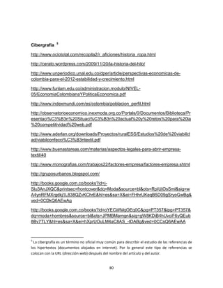 5
Cibergrafía

http://www.ociototal.com/recopila2/r_aficiones/historia_ropa.html

http://cerato.wordpress.com/2009/11/20/la-historia-del-hilo/

http://www.unperiodico.unal.edu.co/dper/article/perspectivas-economicas-de-
colombia-para-el-2012-estabilidad-y-crecimiento.html

http://www.funlam.edu.co/administracion.modulo/NIVEL-
05/EconomiaColombianaYPoliticaEconomica.pdf

http://www.indexmundi.com/es/colombia/poblacion_perfil.html

http://observatorioeconomico.inexmoda.org.co/Portals/0/Documentos/Biblioteca/Pr
esentaci%C3%B3n%20Situaci%C3%B3n%20actual%20y%20retos%20para%20la
%20competitividad%20web.pdf

http://www.aderlan.org/downloads/Proyectos/ruralESS/Estudios%20de%20viabilid
ad/viabilconfecci%C3%B3ntextil.pdf

http://www.buenastareas.com/materias/aspectos-legales-para-abrir-empresa-
textil/40

http://www.monografias.com/trabajos22/factores-empresa/factores-empresa.shtml

http://gruposurbanos.blogspot.com/

http://books.google.com.co/books?id=j-
Slu3AnJXQC&printsec=frontcover&dq=Moda&source=bl&ots=RpIUjOsSml&sig=w
A4ynRFMXrgdkj1L838QZvKChrE&hl=es&sa=X&ei=FHhrUKeqB5D09gSryoGwBg&
ved=0CDkQ6AEwAg

http://books.google.com.co/books?id=oYECWMqOEq0C&pg=PT357&lpg=PT357&
dq=moda+hombres&source=bl&ots=JPMBMarngn&sig=gW8KDiB4hUvciF6yQEub
8Bv7TLY&hl=es&sa=X&ei=hXprUOuLM4aC8AS_-IDABg&ved=0CCsQ6AEwAA



5
  La cibergrafía es un término no oficial muy común para describir el estudio de las referencias de
los hipertextos (documentos alojados en internet). Por lo general este tipo de referencias se
colocan con la URL (dirección web) después del nombre del artículo y del autor.


                                                80
 