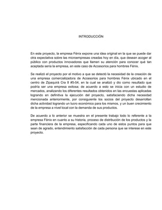 INTRODUCCIÓN




En este proyecto, la empresa Fénix expone una idea original en la que se puede dar
otra expectativa sobre las microempresas creadas hoy en día, que desean acoger al
público con productos innovadores que llamen su atención para conocer qué tan
aceptada sería la empresa, en este caso de Accesorios para hombres Fénix.

Se realizó el proyecto por el motivo a que se detectó la necesidad de la creación de
una empresa comercializadora de Accesorios para hombres Fénix ubicado en el
centro de Zipaquirá Cra 8 #5-54, en la cual se analizó y dio como resultado que
podría ser una empresa exitosa; de acuerdo a esto se inicia con un estudio de
mercados, analizando los diferentes resultados obtenidos en las encuestas aplicadas
logrando en definitiva la ejecución del proyecto, satisfaciendo dicha necesidad
mencionada anteriormente, por consiguiente los socios del proyecto desarrollan
dicha actividad logrando un lucro económico para los mismos, y un buen crecimiento
de la empresa a nivel local con la demanda de sus productos.

De acuerdo a lo anterior se muestra en el presente trabajo todo lo referente a la
empresa Fénix en cuanto a su historia, proceso de distribución de los productos y la
parte financiera de la empresa, especificando cada uno de estos puntos para que
sean de agrado, entendimiento satisfacción de cada persona que se interese en este
proyecto.
 