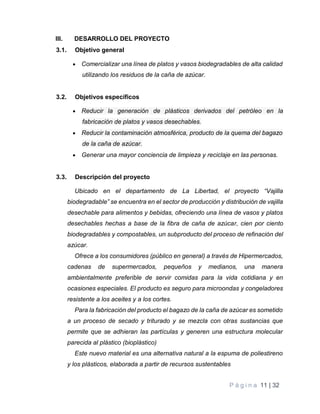 P á g i n a 11 | 32
III. DESARROLLO DEL PROYECTO
3.1. Objetivo general
 Comercializar una línea de platos y vasos biodegradables de alta calidad
utilizando los residuos de la caña de azúcar.
3.2. Objetivos específicos
 Reducir la generación de plásticos derivados del petróleo en la
fabricación de platos y vasos desechables.
 Reducir la contaminación atmosférica, producto de la quema del bagazo
de la caña de azúcar.
 Generar una mayor conciencia de limpieza y reciclaje en las personas.
3.3. Descripción del proyecto
Ubicado en el departamento de La Libertad, el proyecto “Vajilla
biodegradable” se encuentra en el sector de producción y distribución de vajilla
desechable para alimentos y bebidas, ofreciendo una línea de vasos y platos
desechables hechas a base de la fibra de caña de azúcar, cien por ciento
biodegradables y compostables, un subproducto del proceso de refinación del
azúcar.
Ofrece a los consumidores (público en general) a través de Hipermercados,
cadenas de supermercados, pequeños y medianos, una manera
ambientalmente preferible de servir comidas para la vida cotidiana y en
ocasiones especiales. El producto es seguro para microondas y congeladores
resistente a los aceites y a los cortes.
Para la fabricación del producto el bagazo de la caña de azúcar es sometido
a un proceso de secado y triturado y se mezcla con otras sustancias que
permite que se adhieran las partículas y generen una estructura molecular
parecida al plástico (bioplástico)
Este nuevo material es una alternativa natural a la espuma de poliestireno
y los plásticos, elaborada a partir de recursos sustentables
 