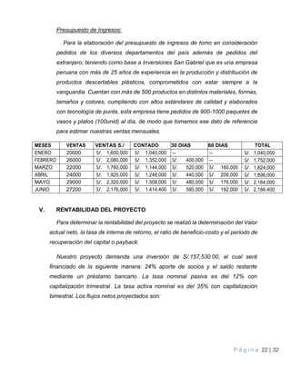P á g i n a 22 | 32
Presupuesto de Ingresos:
Para la elaboración del presupuesto de ingresos de tomo en consideración
pedidos de los diversos departamentos del país además de pedidos del
extranjero; teniendo como base a Inversiones San Gabriel que es una empresa
peruana con más de 25 años de experiencia en la producción y distribución de
productos descartables plásticos, comprometidos con estar siempre a la
vanguardia. Cuentan con más de 500 productos en distintos materiales, formas,
tamaños y colores, cumpliendo con altos estándares de calidad y elaborados
con tecnología de punta, esta empresa tiene pedidos de 900-1000 paquetes de
vasos y platos (100unid) al día, de modo que tomamos ese dato de referencia
para estimar nuestras ventas mensuales.
MESES VENTAS VENTAS S./ CONTADO 30 DIAS 60 DIAS TOTAL
ENERO 20000 S/. 1,600,000 S/. 1,040,000 -- -- S/. 1,040,000
FEBRERO 26000 S/. 2,080,000 S/. 1,352,000 S/. 400,000 -- S/. 1,752,000
MARZO 22000 S/. 1,760,000 S/. 1,144,000 S/. 520,000 S/. 160,000 S/. 1,824,000
ABRIL 24000 S/. 1,920,000 S/. 1,248,000 S/. 440,000 S/. 208,000 S/. 1,896,000
MAYO 29000 S/. 2,320,000 S/. 1,508,000 S/. 480,000 S/. 176,000 S/. 2,164,000
JUNIO 27200 S/. 2,176,000 S/. 1,414,400 S/. 580,000 S/. 192,000 S/. 2,186,400
V. RENTABILIDAD DEL PROYECTO
Para determinar la rentabilidad del proyecto se realizó la determinación del Valor
actual neto, la tasa de interna de retorno, el ratio de beneficio-costo y el periodo de
recuperación del capital o payback.
Nuestro proyecto demanda una inversión de S/.157,530.00, el cual será
financiado de la siguiente manera: 24% aporte de socios y el saldo restante
mediante un préstamo bancario. La tasa nominal pasiva es del 12% con
capitalización trimestral. La tasa activa nominal es del 35% con capitalización
bimestral. Los flujos netos proyectados son:
 