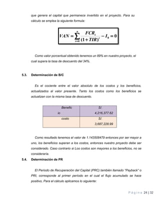 P á g i n a 24 | 32
que genera el capital que permanece invertido en el proyecto. Para su
cálculo se emplea la siguiente formula:
Como valor porcentual obtenido tenemos un 89% en nuestro proyecto, el
cual supera la tasa de descuento del 34%.
5.3. Determinación de B/C
Es el cociente entre el valor absoluto de los costos y los beneficios,
actualizados al valor presente. Tanto los costos como los beneficios se
actualizan con la misma tasa de descuento.
Benefic
io
S/.
4,216,377.62
costo S/.
3,687,228.99
Como resultado tenemos el valor de 1.143508479 entonces por ser mayor a
uno, los beneficios superan a los costos, entonces nuestro proyecto debe ser
considerado. Caso contrario si Los costos son mayores a los beneficios, no se
consideraría.
5.4. Determinación de PR
El Periodo de Recuperación del Capital (PRC) también llamado “Payback” o
PRI, corresponde al primer período en el cual el flujo acumulado se hace
positivo, Para el cálculo aplicamos lo siguiente:
 