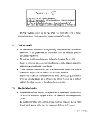 P á g i n a 25 | 32
El PRC-Payback hallado es de 1.27 años y se interpreta como el tiempo
necesario para que nuestro proyecto recupere el capital invertido.
VI. CONCLUSIONES
 Se ha elaborado un producto biodegradable y compostable que presenta una
alternativa a los problemas de disposición final de residuos plásticos
derivados del petróleo.
 El rendimiento obtenido del bagazo de la caña de azúcar fue un 48%
 Según la encuesta los consumidores están dispuestos a adquirir recipientes
ecológicos y amigables con el ambiente
 Los factores más determinantes para la rentabilidad del proyecto son el precio
y la calidad del producto de acuerdo a la encuesta realizada.
 El proyecto se ubicara en el departamento de La Libertad, ya que la materia
prima es un subproducto de la refinación de azúcar (bagazo de la caña de
azúcar), llevada a cabo en el departamento mencionado.
VII. RECOMENDACIONES
 Para la fabricación de envases biodegradables se recomienda también el uso
de fécula de maíz-papa y papel, además del bioenvase de ácido poliláctico
(PLA).
 Se puede tener otras aplicaciones como película de empaque o para hacer
ángulo perfil, que se utiliza para los empaques de limón o de mango.
 