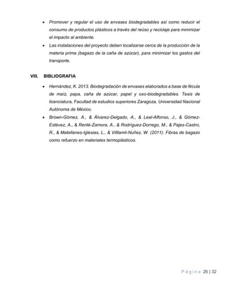 P á g i n a 26 | 32
 Promover y regular el uso de envases biodegradables así como reducir el
consumo de productos plásticos a través del reúso y reciclaje para minimizar
el impacto al ambiente.
 Las instalaciones del proyecto deben localizarse cerca de la producción de la
materia prima (bagazo de la caña de azúcar), para minimizar los gastos del
transporte.
VIII. BIBLIOGRAFIA
 Hernández, K. 2013. Biodegradación de envases elaborados a base de fécula
de maíz, papa, caña de azúcar, papel y oxo-biodegradables. Tesis de
licenciatura, Facultad de estudios superiores Zaragoza, Universidad Nacional
Autónoma de México.
 Brown-Gómez, A., & Álvarez-Delgado, A., & Leal-Alfonso, J., & Gómez-
Estévez, A., & Renté-Zamora, A., & Rodríguez-Dorrego, M., & Pajes-Castro,
R., & Matellanes-Iglesias, L., & Villlamil-Nuñez, W. (2011). Fibras de bagazo
como refuerzo en materiales termoplásticos.
 