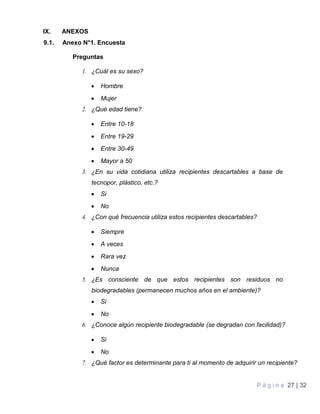 P á g i n a 27 | 32
IX. ANEXOS
9.1. Anexo N°1. Encuesta
Preguntas
1. ¿Cuál es su sexo?
 Hombre
 Mujer
2. ¿Qué edad tiene?
 Entre 10-18
 Entre 19-29
 Entre 30-49
 Mayor a 50
3. ¿En su vida cotidiana utiliza recipientes descartables a base de
tecnopor, plástico, etc.?
 Si
 No
4. ¿Con qué frecuencia utiliza estos recipientes descartables?
 Siempre
 A veces
 Rara vez
 Nunca
5. ¿Es consciente de que estos recipientes son residuos no
biodegradables (permanecen muchos años en el ambiente)?
 Si
 No
6. ¿Conoce algún recipiente biodegradable (se degradan con facilidad)?
 Si
 No
7. ¿Qué factor es determinante para ti al momento de adquirir un recipiente?
 