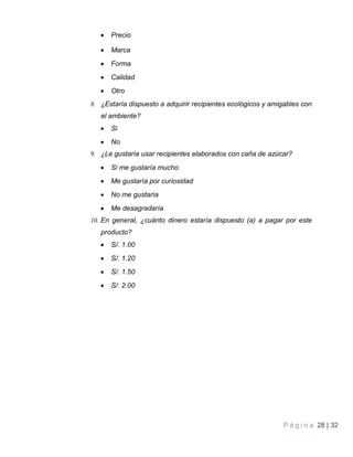 P á g i n a 28 | 32
 Precio
 Marca
 Forma
 Calidad
 Otro
8. ¿Estaría dispuesto a adquirir recipientes ecológicos y amigables con
el ambiente?
 Si
 No
9. ¿Le gustaría usar recipientes elaborados con caña de azúcar?
 Si me gustaría mucho
 Me gustaría por curiosidad
 No me gustaría
 Me desagradaría
10. En general, ¿cuánto dinero estaría dispuesto (a) a pagar por este
producto?
 S/. 1.00
 S/. 1.20
 S/. 1.50
 S/. 2.00
 