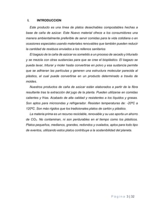 P á g i n a 3 | 32
I. INTRODUCCION
Este producto es una línea de platos desechables compostables hechas a
base de caña de azúcar. Este Nuevo material ofrece a los consumidores una
manera ambientalmente preferible de servir comidas para la vida cotidiana o en
ocasiones especiales usando materiales renovables que también pueden reducir
la cantidad de residuos enviados a los rellenos sanitarios
El bagazo de la caña de azúcar es sometido a un proceso de secado y triturado
y se mezcla con otras sustancias para que se cree el bioplástico. El bagazo se
pueda lavar, triturar y moler hasta convertirse en polvo y esa sustancia permite
que se adhieran las partículas y generen una estructura molecular parecida al
plástico, el cual puede convertirse en un producto determinado a través de
moldes.
Nuestros productos de caña de azúcar están elaborados a partir de la fibra
resultante tras la extracción del jugo de la planta. Pueden utilizarse en comidas
calientes y frías. Acabado de alta calidad y resistentes a los líquidos y grasas.
Son aptos para microondas y refrigerador. Resisten temperaturas de: -20ºC a
120ºC. Son más rígidos que los tradicionales platos de cartón y plástico.
La materia prima es un recurso reciclable, renovable y su uso aporta un ahorro
de CO2. No contaminan, ni son perdurables en el tiempo como los plásticos.
Platos pequeños, medianos, grandes, redondos y ovalados, aptos para todo tipo
de eventos, utilizando estos platos contribuye a la sostenibilidad del planeta.
 