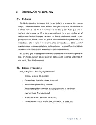 P á g i n a 4 | 32
II. IDENTIFICACIÓN DEL PROBLEMA
2.1. Problema
El plástico se utiliza porque es fácil, barato de fabricar y porque dura mucho
tiempo. Lamentablemente, estas mismas ventajas hacen que se convierta en
el aliado número uno de la contaminación. Su bajo precio hace que uno se
deshaga rápidamente de él, y su larga existencia hace que perdure en el
medioambiente durante largos periodos de tiempo, en los que puede causar
grandes daños, debido a que no puede descomponerse rápidamente y se
necesita una alta energía de rayos ultravioleta para acabar con él, la cantidad
de plástico que se desperdicia tanto en los océanos y en los diferentes hábitats
causa muchos daños y está aumentando considerablemente.
Es por ello que se está planteando otra alternativa de la materia prima de
estos productos que son de uso diario de comensales, teniendo un tiempo de
vida corto y fácil de degradarse.
2.2. Lista de involucrados
Los participantes de este proyecto serán:
 Clientes (público en general).
 Proveedores (materia prima e insumos).
 Productores (operarios y obreros).
 Proyectistas (interesados en realizar y/o vender el producto).
 Inversionistas (financiamiento).
 Municipalidades ( permisos y licencias)
 Entidades del Estado (INDECOPI,SEDAPAL, SUNAT, etc)
 