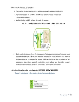 P á g i n a 7 | 32
2.5. Formulación de Alternativas
 Campañas de sensibilización y talleres sobre el reciclaje de plástico.
 Implementación de un Plan de Manejo de Residuos Sólidos en
cada Municipalidad.
 Vajilla biodegradable a base de caña de azúcar.
VAJILLA BIDEGRADABLE A BASE DE CAÑA DE AZUCAR
 Este producto es una línea de platos desechables compostables hechas a base
de caña de azúcar. Este Nuevo material ofrece a los consumidores una manera
ambientalmente preferible de servir comidas para la vida cotidiana o en
ocasiones especiales usando materiales renovables que también pueden
reducir la cantidad de residuos enviados a los rellenos sanitarios.
2.6. Selección a la mejor Localización METODO BROWN GIBSON
Etapa 1: cálculo del valor relativo de los factores objetivos.
A Lima
B Lambayeque
C La Libertad
 