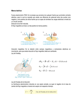 Marco teórico:
Fuerza electromotriz FEM: Es la energía que proviene de cualquier fuente que suministre corriente
eléctrica, para lo cual se necesita que exista una diferencia de potencial entre dos puntos (uno
negativo y otro positivo) de dicha fuente que se capaz de bombear las cargas eléctricas a través de
un circuito cerrado.
Dirección de la fem inducida.
El flujo magnético se hace: a) más positivo b) menos positivo.
Inducción magnética: Es la relación entre campos magnéticos y conductores eléctricos en
movimiento, para que exista inducción el flujo magnético debe ser cambiante.
Ley de Faraday.
Ley de Faraday de la inducción:
La fem(fuerza electromotriz) inducida en una espira cerrada, es igual al negativo de la tasa de
cambio del flujo magnético a través de la espira con respecto al tiempo.
 