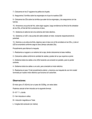 7.- Colocamos en los 21 agujeros los palitos de chupete.
8.- Aseguramos 3 tornillos sobre los engranajes en el que ira nuestros CDS
9.- Colocamos los CDs sobre los tornillos que salen de los engranajes, y los aseguramos con las
tuercas.
10.- Amaramos una punta del hilo, sobre algún agujero, luego enrollamos los 8mts de hilo alrededor
de los CDs, el final del hilo lo amaramos al clavo.
11.- Soldamos el cable de red a los extremos del motor eléctrico.
12.- Soldamos un LED a las puntas del cable soldado al motor, revisando respectivamente la
polaridad.
13.- Subimos a una altura de 9mts, dejamos caer el clavo con el hilo enrollado en los CDs, y Listo el
LED se encenderá conforme caiga el clavo (tiempo calculado 25s).
Procedimiento para fabricar la maqueta:
1.- Realizamos un agujero a un extremo de la caja, donde colocaremos la base metálica,
2.- Colocamos cables conforme la cantidad de casitas y postes de luz que vayamos a poner.
3.- Soldamos todos los cables a los LEDs haciendo una conexión en paralelo, para no perder
corriente.
4.- Soldamos todos los cables a uno solo, para conectarlo al motor eléctrico.
5.- Realizamos el paso 13 del procedimiento anterior, y tenemos una maqueta de una mini ciudad
iluminada por nuestro motor eléctrico que funciona con caída libre.
Observaciones:
El motor gira a 31,42(m/s) con un peso de 0.025kg, con estos datos
Podemos calcular la fem inducida con la siguiente formula:
E= -B * l * v, donde:
E = fem inducida en voltios
B = inducción magnética en Tesla
L = longitud del conductor (en metros)
 